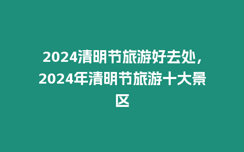 2024清明節(jié)旅游好去處，2024年清明節(jié)旅游十大景區(qū)