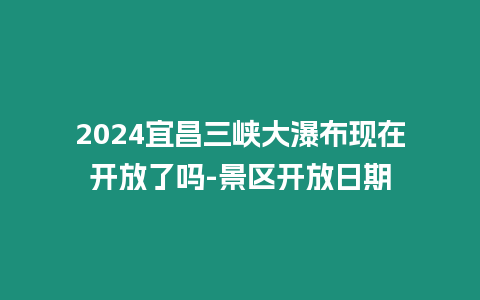 2024宜昌三峽大瀑布現在開放了嗎-景區開放日期