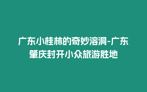 廣東小桂林的奇妙溶洞-廣東肇慶封開小眾旅游勝地