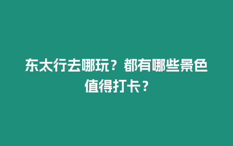 東太行去哪玩？都有哪些景色值得打卡？