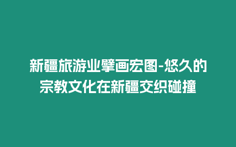 新疆旅游業擘畫宏圖-悠久的宗教文化在新疆交織碰撞