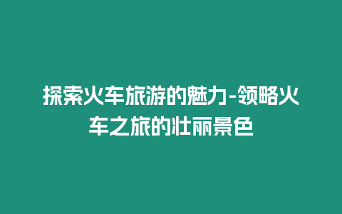 探索火車旅游的魅力-領(lǐng)略火車之旅的壯麗景色