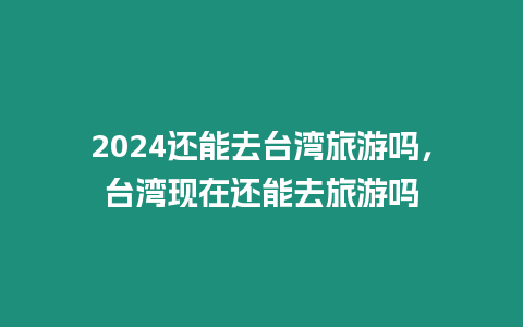 2024還能去臺灣旅游嗎，臺灣現在還能去旅游嗎