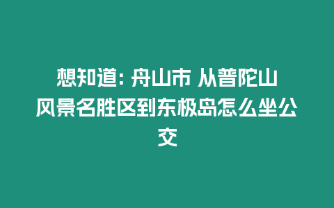 想知道: 舟山市 從普陀山風(fēng)景名勝區(qū)到東極島怎么坐公交