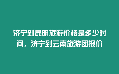 濟(jì)寧到昆明旅游價格是多少時間，濟(jì)寧到云南旅游團(tuán)報價