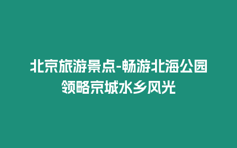 北京旅游景點-暢游北海公園領略京城水鄉風光