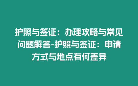 護照與簽證：辦理攻略與常見問題解答-護照與簽證：申請方式與地點有何差異