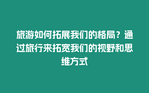 旅游如何拓展我們的格局？通過旅行來拓寬我們的視野和思維方式