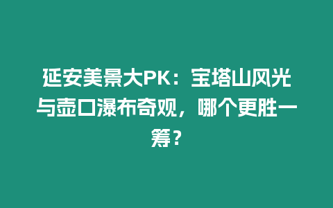 延安美景大PK：寶塔山風光與壺口瀑布奇觀，哪個更勝一籌？