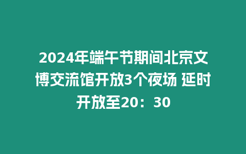 2024年端午節期間北京文博交流館開放3個夜場 延時開放至20：30