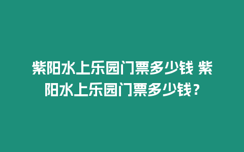 紫陽水上樂園門票多少錢 紫陽水上樂園門票多少錢？