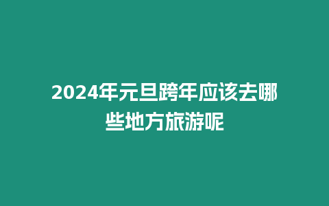 2024年元旦跨年應該去哪些地方旅游呢