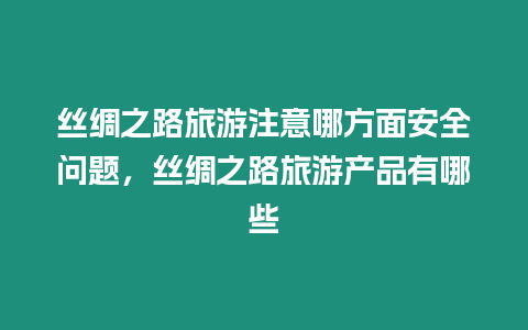 絲綢之路旅游注意哪方面安全問題，絲綢之路旅游產品有哪些