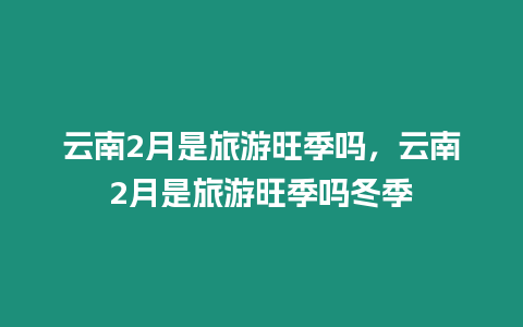 云南2月是旅游旺季嗎，云南2月是旅游旺季嗎冬季