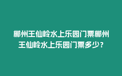 郴州王仙嶺水上樂園門票郴州王仙嶺水上樂園門票多少？