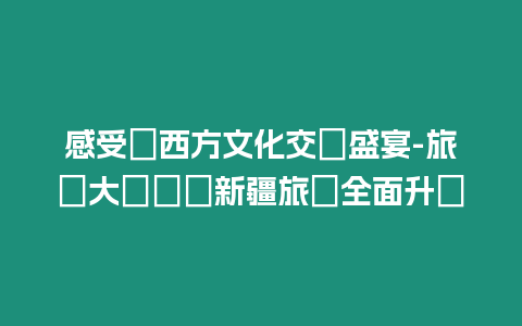 感受東西方文化交匯盛宴-旅發大會牽動新疆旅遊全面升級