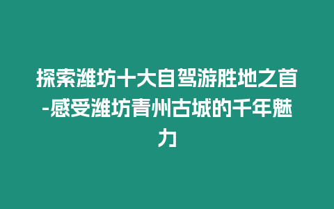 探索濰坊十大自駕游勝地之首-感受濰坊青州古城的千年魅力