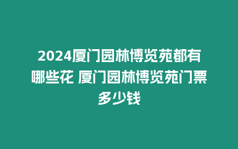 2024廈門園林博覽苑都有哪些花 廈門園林博覽苑門票多少錢