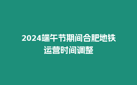 2024端午節期間合肥地鐵運營時間調整