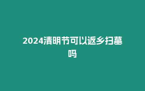 2024清明節(jié)可以返鄉(xiāng)掃墓嗎