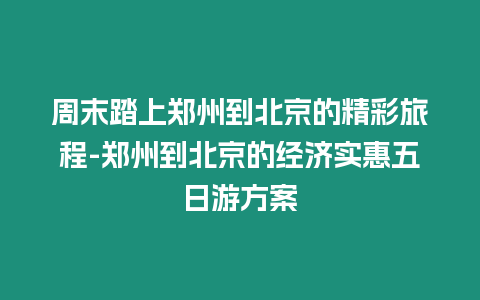 周末踏上鄭州到北京的精彩旅程-鄭州到北京的經濟實惠五日游方案