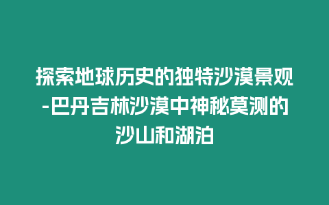 探索地球歷史的獨特沙漠景觀-巴丹吉林沙漠中神秘莫測的沙山和湖泊