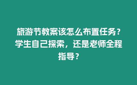 旅游節教案該怎么布置任務？學生自己探索，還是老師全程指導？