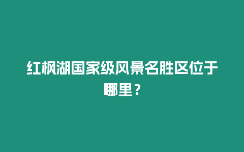 紅楓湖國家級風景名勝區(qū)位于哪里？