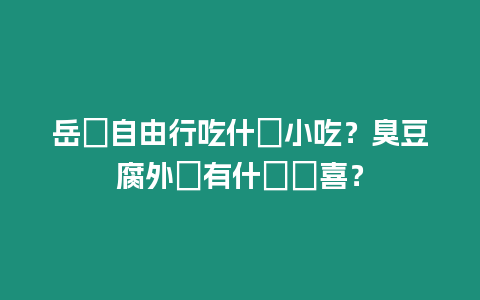 岳陽自由行吃什麼小吃？臭豆腐外還有什麼驚喜？