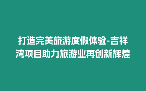 打造完美旅游度假體驗(yàn)-吉祥灣項(xiàng)目助力旅游業(yè)再創(chuàng)新輝煌