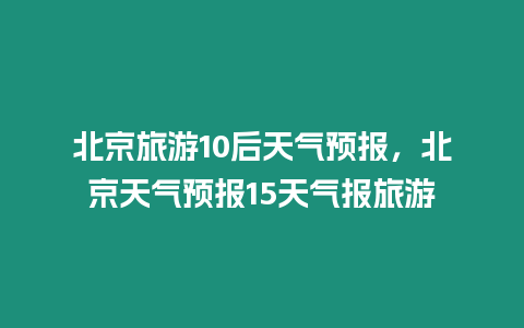 北京旅游10后天氣預(yù)報，北京天氣預(yù)報15天氣報旅游