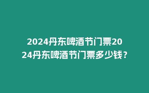 2024丹東啤酒節門票2024丹東啤酒節門票多少錢？