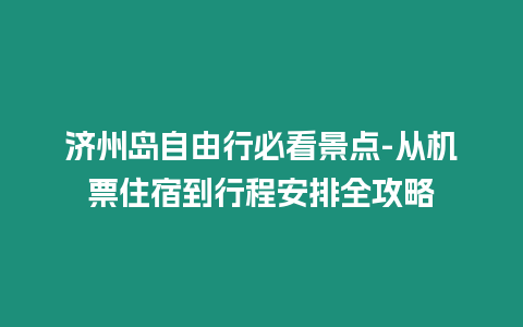 濟(jì)州島自由行必看景點(diǎn)-從機(jī)票住宿到行程安排全攻略