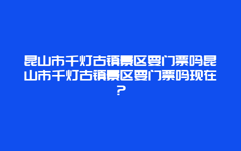 昆山市千燈古鎮景區要門票嗎昆山市千燈古鎮景區要門票嗎現在？