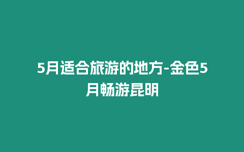 5月適合旅游的地方-金色5月暢游昆明