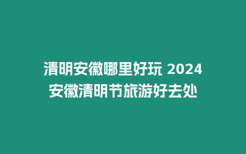 清明安徽哪里好玩 2024安徽清明節旅游好去處