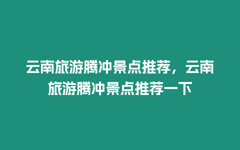 云南旅游騰沖景點推薦，云南旅游騰沖景點推薦一下