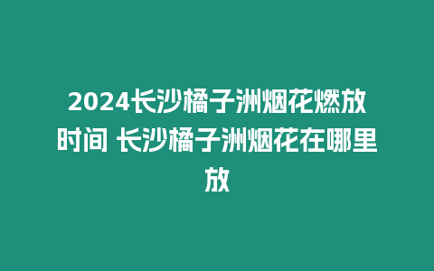 2024長(zhǎng)沙橘子洲煙花燃放時(shí)間 長(zhǎng)沙橘子洲煙花在哪里放