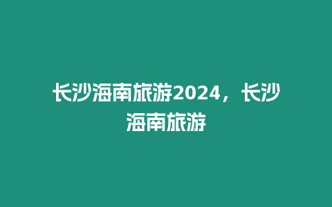 長沙海南旅游2024，長沙海南旅游