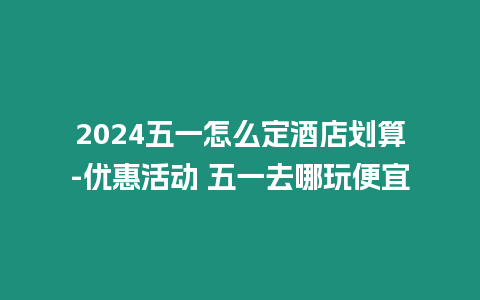 2024五一怎么定酒店劃算-優惠活動 五一去哪玩便宜