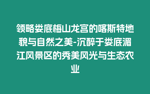 領(lǐng)略?shī)涞酌飞烬垖m的喀斯特地貌與自然之美-沉醉于婁底湄江風(fēng)景區(qū)的秀美風(fēng)光與生態(tài)農(nóng)業(yè)