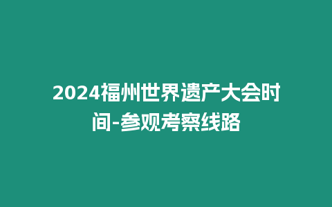 2024福州世界遺產(chǎn)大會(huì)時(shí)間-參觀考察線路