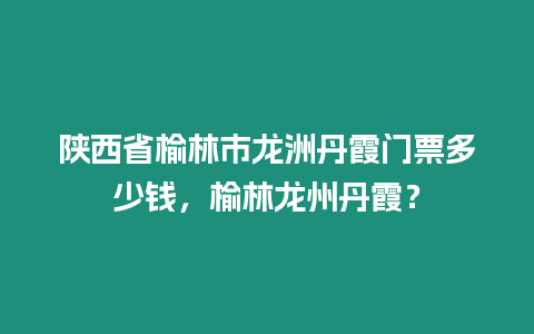 陜西省榆林市龍洲丹霞門票多少錢，榆林龍州丹霞？