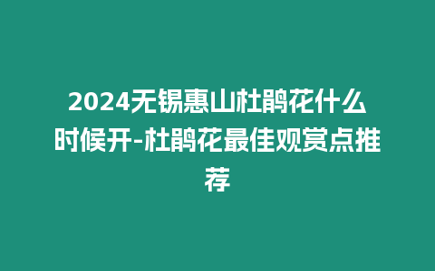 2024無錫惠山杜鵑花什么時候開-杜鵑花最佳觀賞點推薦