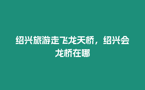 紹興旅游走飛龍?zhí)鞓颍B興會(huì)龍橋在哪