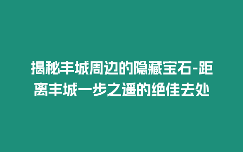 揭秘豐城周邊的隱藏寶石-距離豐城一步之遙的絕佳去處