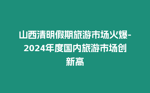 山西清明假期旅游市場火爆-2024年度國內旅游市場創新高