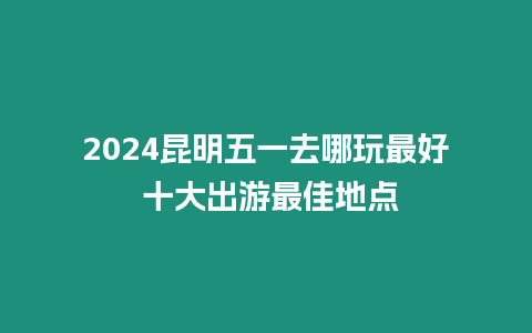 2024昆明五一去哪玩最好 十大出游最佳地點(diǎn)