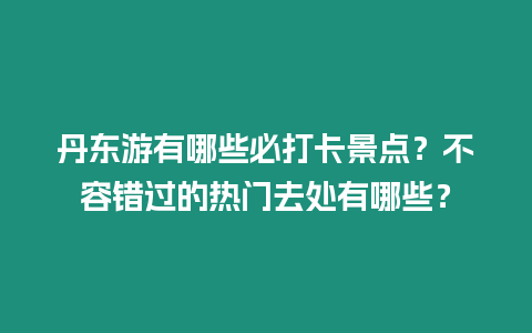 丹東游有哪些必打卡景點(diǎn)？不容錯(cuò)過的熱門去處有哪些？