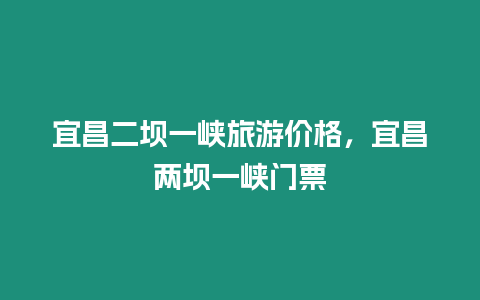 宜昌二壩一峽旅游價格，宜昌兩壩一峽門票